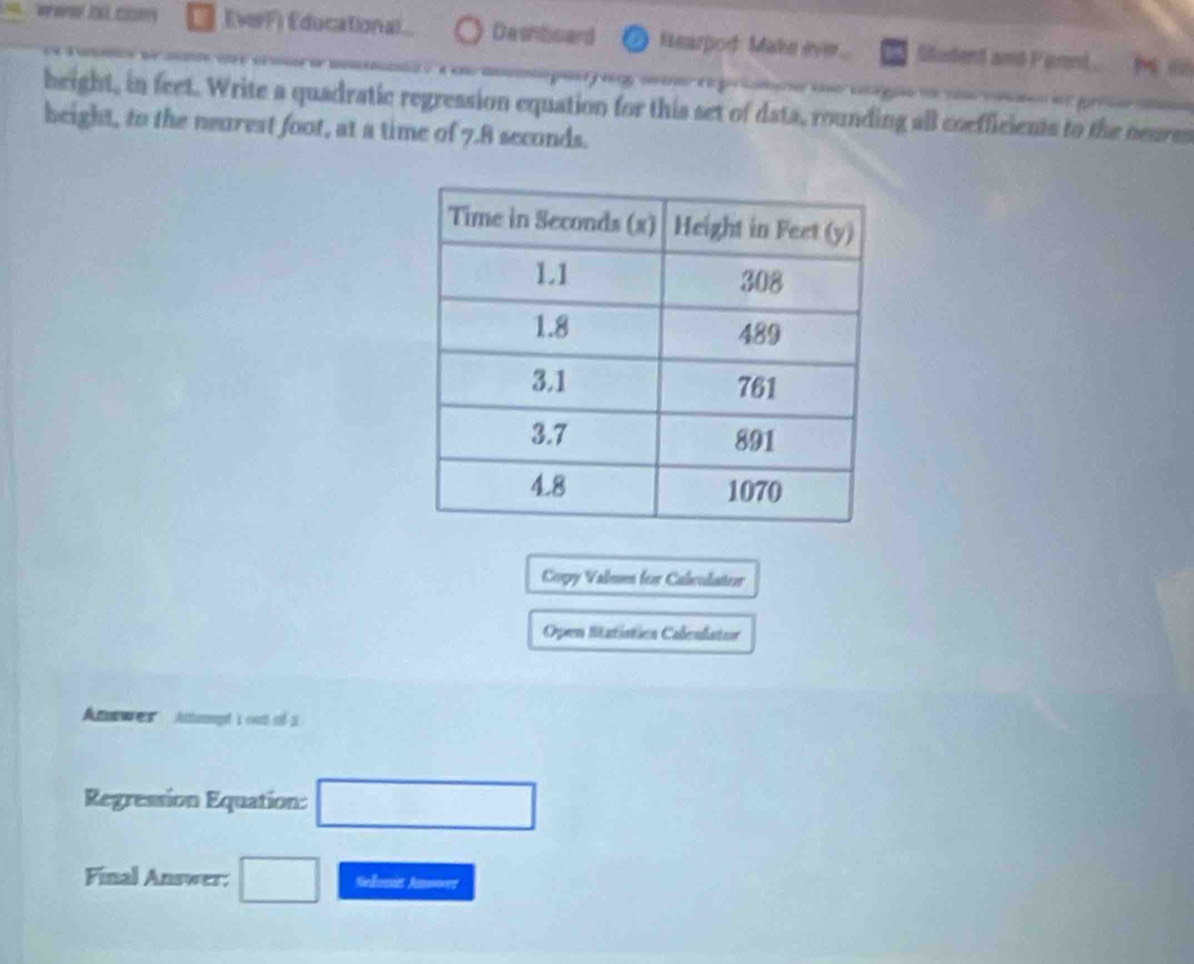 EverF) Educational Dasnboard Hearpod Make ever... Studend and Parnl. Mò 
height, in feet. Write a quadratic regression equation for this set of data, rounding all coefficients to the neures 
beight, to the nearest foot, at a time of 7.8 seconds. 
Copy Valmes for Calculator 
Open Satística Caleulator 
Anewes Attept i out of a 
Regression Equation: □ 
Final Answer; □ Seonin Amner