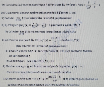 On Considère la fonction numérique f définie e 9x r10;+∈fty  par:f(x)= 3/sqrt[3](x^2) - 2/x -1
et (C)xa courbe dans un repère orthonormé (0,i,j) (unité , 1cm) 
1) Calculer limlimits _xto +∈fty f(x) et interpréter le résultat graphiquement 
2) a) Vérifier que f(x)= 1/sqrt[3](x^2) (3-frac 1 3/sqrt(x) )-1 pour tout x de ]0,+∈fty ()
b) Calculer limlimits _xto 0^-f(x) et donner une interprétation géométrique 
3) a) Montrer que (vx∈ ]0;+∈fty D; f'(x)= (2(1-sqrt[4](x)))/x^2  et calculer f'(1)
puis interprêter le résultat graphiquement 
b) Étudier le signe de f'(x) sur l'intervalle 10, +∈fty ( puís dresser le tableau 
de variations de f 
c) Déduire que : (vx∈ J0.+∈fty D:f(x)≤ 0
4) Montrer que x_0= a/27  est la solution unique de l'équation f(x)=-1
Puis donner une interprétation géométrique du résultat 
5) Montrer que (wx∈ ]0, +∈fty D|f''(x)= (2(Ssqrt[3](x)-6))/3x^3  et en déduire que (C)admet un 
point d'inflexionunique dont on précizera seulement l'abscisse