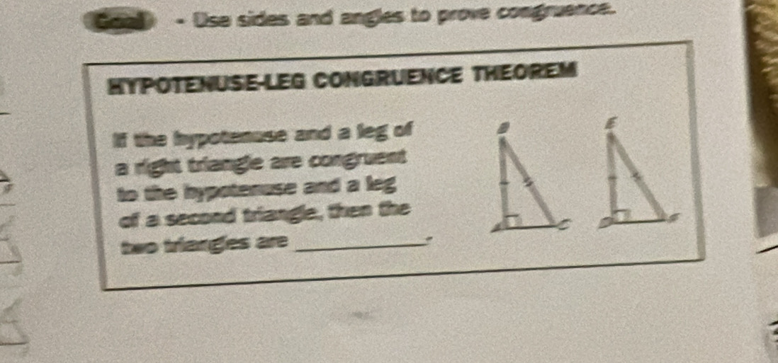 Use sides and angles to prove congruence. 
HYPOTENUSE-LEG CONGRUENCE THEOREM 
If the hypotenuse and a leg of 
a right triangle are congruent 
to the hypotenuse and a leg 
of a second triangle, then the 
two trianges are_