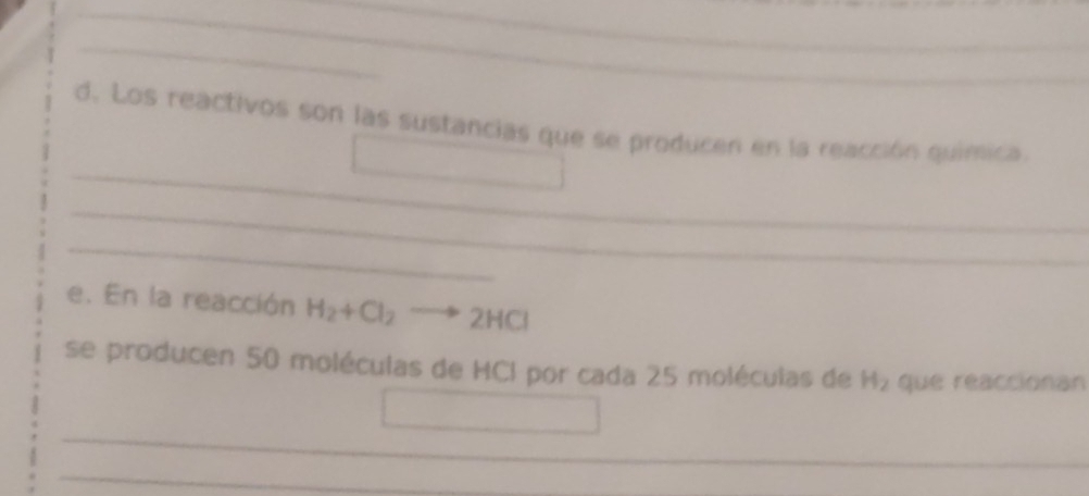 Los reactivos son las sustancias que se producen en la reacción quimica. 
_ 
_ 
_ 
_ 
e. En la reacción H_2+Cl_2 to 2HCl
se producen 50 moléculas de HCI por cada 25 moléculas de H₂ que reaccionan 
_ 
_