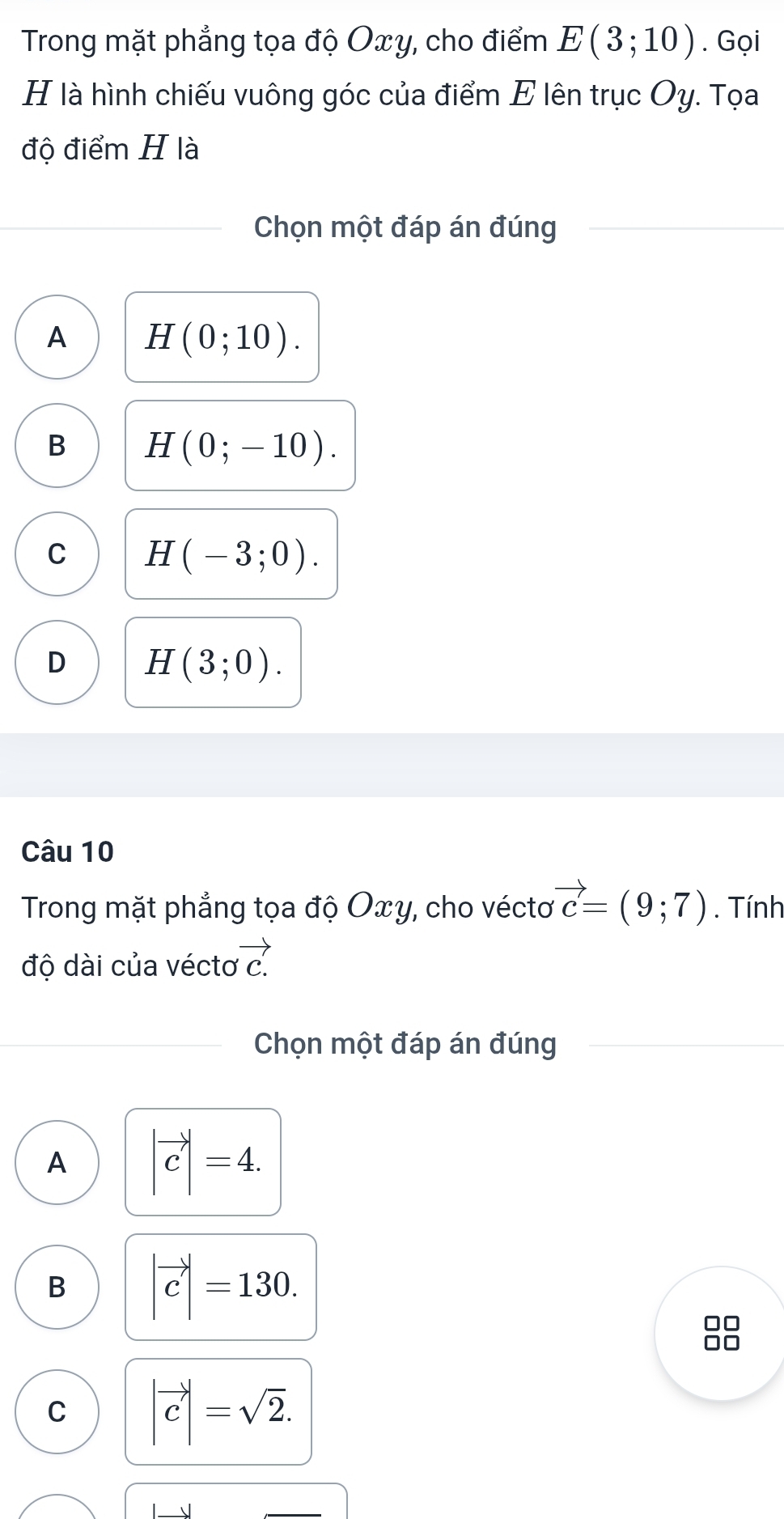 Trong mặt phẳng tọa độ Oxy, cho điểm E(3;10). Gọi
H là hình chiếu vuông góc của điểm E lên trục Oy. Tọa
độ điểm H là
Chọn một đáp án đúng
A H(0;10).
B H(0;-10).
C H(-3;0).
D H(3;0). 
Câu 10
Trong mặt phẳng tọa độ Oxy, cho vécto vector c=(9;7). Tính
độ dài của vécto vector c.
Chọn một đáp án đúng
A |vector c|=4.
B |vector c|=130. 
10
C |vector c|=sqrt(2).