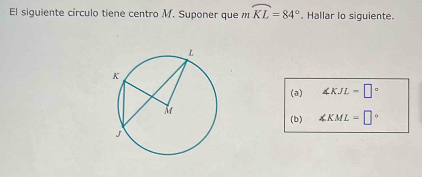 El siguiente círculo tiene centro M. Suponer que mwidehat KL=84°. Hallar lo siguiente. 
(a) ∠ KJL=□°
(b) ∠ KML=□°