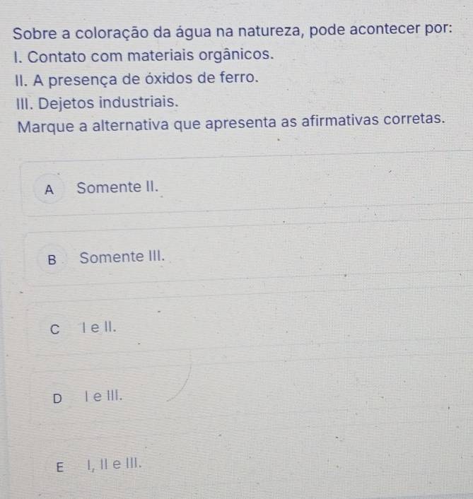 Sobre a coloração da água na natureza, pode acontecer por:
I. Contato com materiais orgânicos.
II. A presença de óxidos de ferro.
III. Dejetos industriais.
Marque a alternativa que apresenta as afirmativas corretas.
A Somente II.
B Somente III.
Cl e ll.
Dl e III.
E I, Il e ⅢII.