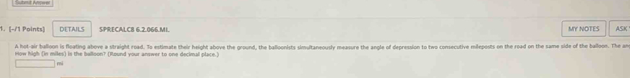 DETAILS SPRECALC8 6.2.066.MI. MY NOTES ASK 
A hot-air balloon is floating above a straight road. To estimate their height above the ground, the balloonists simultaneously measure the angle of depression to two consecutive mileposts on the road on the same side of the balloon. The an 
How high (in miles) is the balloon? (Round your answer to one decimal place.) 
mj