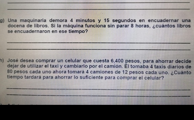 Una maquinaria demora 4 minutos y 15 segundos en encuadernar una 
docena de libros. Si la máquina funciona sin parar 8 horas, ¿cuántos libros 
se encuadernaron en ese tiempo? 
_ 
_ 
h) José desea comprar un celular que cuesta 6,400 pesos, para ahorrar decide 
dejar de utilizar el taxi y cambiarlo por el camión. El tomaba 4 taxis diarios de
80 pesos cada uno ahora tomará 4 camiones de 12 pesos cada uno. ¿Cuánto 
tiempo tardará para ahorrar lo suficiente para comprar el celular? 
_ 
_