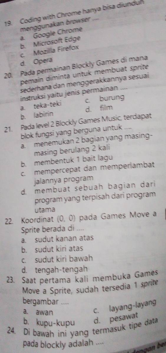 Coding with Chrome hanya bisa diunduh
menggunakan browser ....
a. Google Chrome
b. Microsoft Edge
c. Mozilla Firefox
d. Opera
20. Pada permainan Blockly Games di mana
pemaín diminta untuk membuat sprite
sederhana dan menggerakkannya sesuai
instruksi yaitu jenis permainan ....
a. teka-teki c. burung
b. labirin d. film
21. Pada level 2 Blockly Games Music, terdapat
blok fungsi yang berguna untuk ....
a. menemukan 2 bagian yang masing-
masing berulang 2 kali
b. membentuk 1 bait lagu
c. mempércepat dan memperlambat
jalannya program
d. membuat sébuah bagian dari
program yang terpisah dari program
utama
22. Koordinat (0,0) pada Games Move a
Sprite berada di ....
a. sudut kanan atas
b. sudut kiri atas
c. sudut kiri bawah
d. tengah-tengah
23. Saat pertama kali membuka Games
Move a Sprite, sudah tersedia 1 sprite
bergambar ....
a. awan
c. layang-layang
b. kupu-kupu d. pesawat
24. Di bawah ini yang termasuk tipe data
pada blockly adalah ....