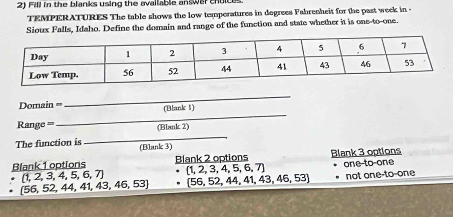 Fill in the blanks using the available answer choices.
TEMPERATURES The table shows the low temperatures in degrees Fahrenheit for the past week in .
Sioux Falls, Idaho. Define the domain and range of the function and state whether it is one-to-one.
Domain =
_
(Blank 1)
Range =
_
(Blank 2)
The function is
_
(Blank 3)
Blank 1 options Blank 2 options Blank 3 options
(1,2,3,4,5,6,7)
 1,2,3,4,5,6,7 one-to-one
 56,52,44,41,43,46,53  56,52,44,41,43,46,53 not one-to-one