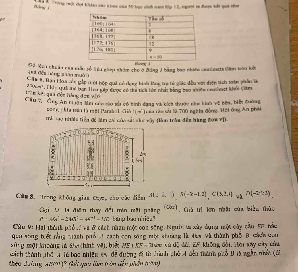 ầu 5. Trong một đợt khám sức khóc của 50 học sinh nam lớp 12, người ts được kết quá như
Bảng 1.
Qc 
Độ lệch chuẩn của mẫu số liệu ghép nhóm cho ở Bảng 1 bằng bao nhiêu centimets (làm tròn kết
quả đến hàng phần mười)
Câu 6. Bạn Hoa cần gấp một hộp quả có dạng hình lăng trụ tứ giác đều với diện tích toàn phần là
200cm^2. Hộp quả mà bạn Hoa gấp được có thể tích lớn nhất bằng bao nhiêu centimet khối (làm
tròn kết quả đến hàng đơn vị)?
Câu 7. Ông An muốn làm cửa rào sắt có hình dạng và kích thước như hình vẽ bên, biết đường
cong phía trên là một Parabol. Giá 1(m^2) của rào sắt là 700 nghìn đồng. Hỏi ông An phái
trả bao nhiêu tiền đề làm cái cửa sắt như vậy (làm tròn đến hàng đơn vị).
Câu 8. Trong không gian Oxyz , cho các điểm A(1;-2;-1),B(-3;-1;2),C(3;2;1) và D(-2;1;3)
Gọi M là điểm thay đổi trên mặt phẳng (Oxz). Giá trị lớn nhất của biều thức
P=MA^2-2MB^2-MC^2+MD bằng bao nhiêu?
Câu 9: Hai thành phố A và B cách nhau một con sông. Người ta xây dựng một cây cầu EF bắc
qua sông biết rằng thành phố A cách con sông một khoảng là 4km và thành phố B cách con
sông một khoảng là 6km (hình vẽ), biết HE+KF=20km và độ dài EF không đổi. Hỏi xây cây cầu
cách thành phố A là bao nhiêu km để đường đi từ thành phố A đến thành phố B là ngắn nhất (đi
theo đường AEFB )? (kết quả làm tròn đến phần trăm)