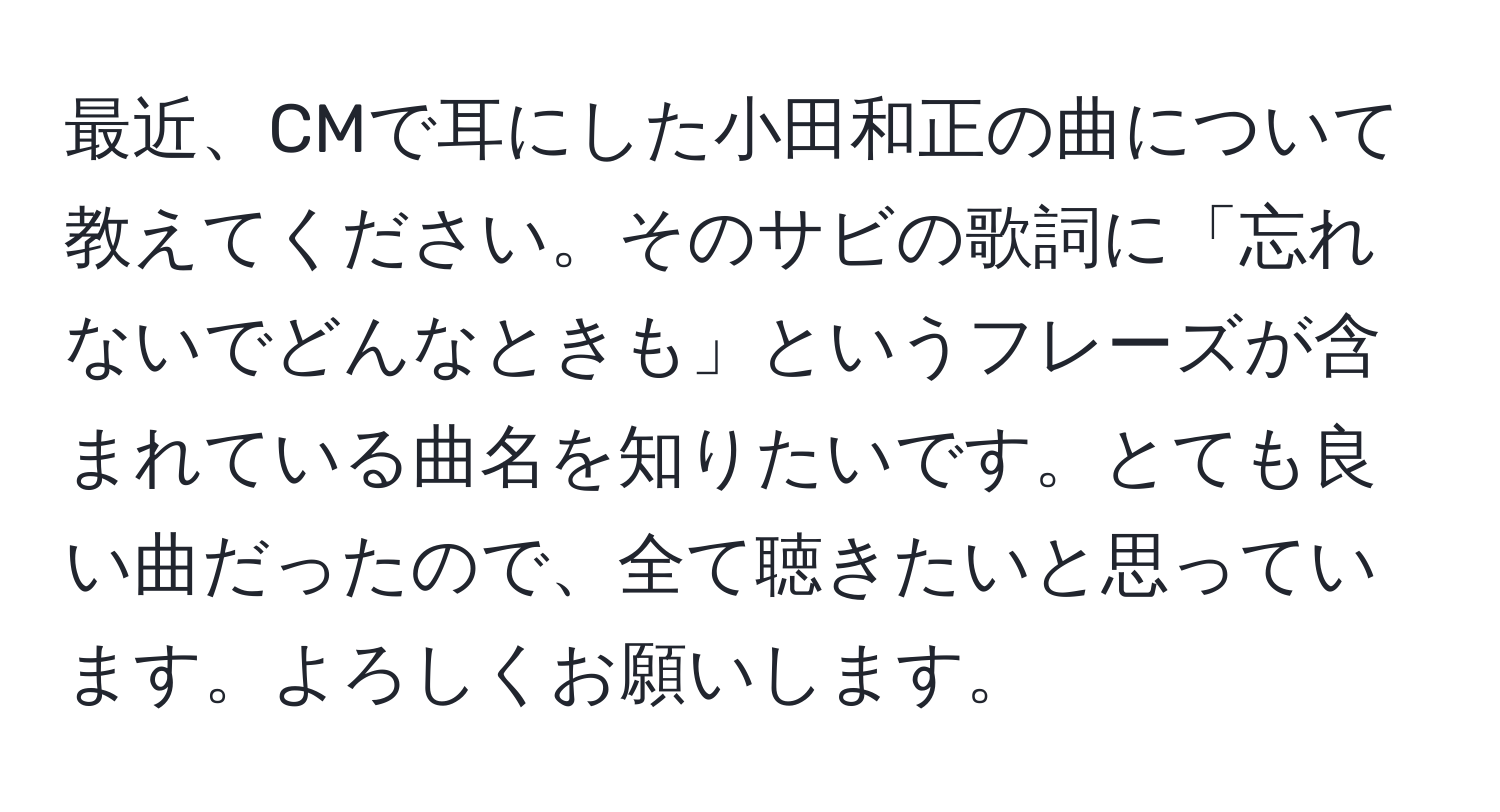 最近、CMで耳にした小田和正の曲について教えてください。そのサビの歌詞に「忘れないでどんなときも」というフレーズが含まれている曲名を知りたいです。とても良い曲だったので、全て聴きたいと思っています。よろしくお願いします。