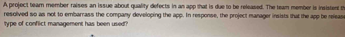 A project team member raises an issue about quality defects in an app that is due to be released. The team member is insistent th 
resolved so as not to embarrass the company developing the app. In response, the project manager insists that the app be release 
type of conflict management has been used?