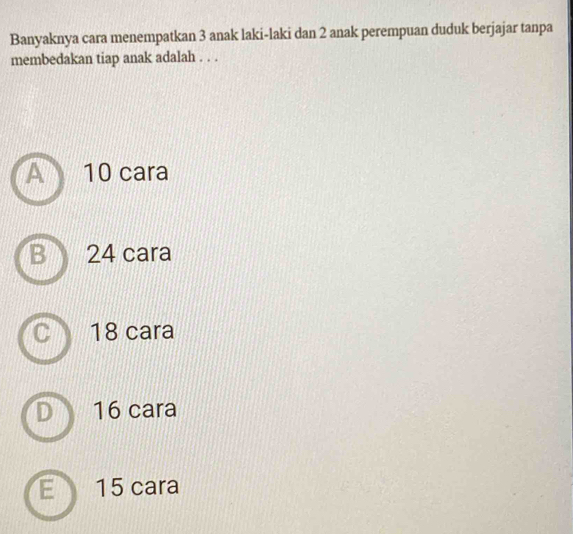 Banyaknya cara menempatkan 3 anak laki-laki dan 2 anak perempuan duduk berjajar tanpa
membedakan tiap anak adalah . . .
10 cara
24 cara
18 cara
16 cara
15 cara