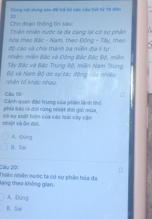 Dùng nội dung sau đế trả lời các câu hỏi từ 19 đến
22
Cho đoạn thông tin sau:
Thiên nhiên nước ta đa dạng lại có sự phân
hóa theo Bắc - Nam, theo Đông - Tây, theo
độ cao và chia thành ba miền địa lí tự
nhiên: miền Bắc và Đông Bắc Bắc Bộ, miền
Tây Bắc và Bắc Trung Bộ, miền Nam Trung
Bộ và Nam Bộ do sự tác động của nhiều
nhân tố khác nhau.
Câu 19:
Cảnh quan đặc trưng của phần lãnh thổ
phía bắc là đới rừng nhiệt đới gió mùa,
có sự xuất hiện của các loài cây cận
nhiệt và ôn đới.
A. Đúng
B. Sai
Câu 20:
Thiên nhiên nước ta có sự phân hóa đa
dạng theo không gian.
A. Đúng
B. Sai