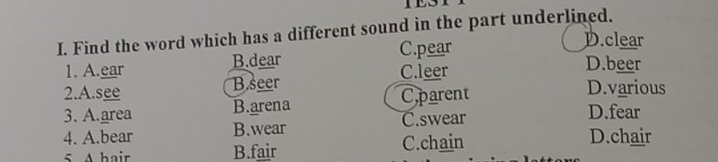 1E31
I. Find the word which has a different sound in the part underlined.
C.pear D.clear
1. A.ear B.dear C.leer D.beer
2.A.see B.seer
3. A.area B.arena Cparent
D.various
4. A.bear B.wear C.swear
D.fear
5 A hair B.fair C.chain
D.chair