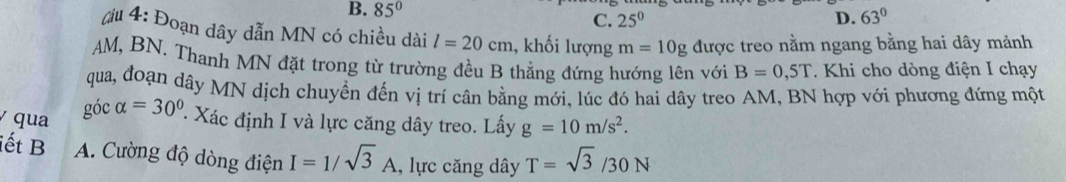 B. 85° 63°
C. 25^0 D.
đu 4: Đoạn dây dẫn MN có chiều dài l=20cm , khối lượng m=10g được treo nằm ngang bằng hai dây mảnh
AM, BN. Thanh MN đặt trong từ trường đều B thẳng đứng hướng lên với B=0,5T. Khi cho dòng điện I chạy
qua, đoạn dây MN dịch chuyển đến vị trí cân bằng mới, lúc đó hai dây treo AM, BN hợp với phương đứng một
góc
qua alpha =30° Xác định I và lực căng dây treo. Lấy g=10m/s^2. 
iết B A. Cường độ dòng điện I=1/sqrt(3)A , lực căng dây T=sqrt(3)/30N