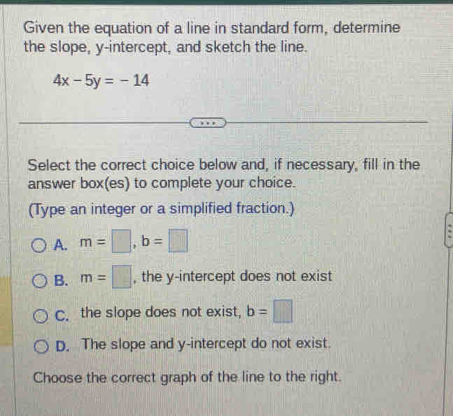 Given the equation of a line in standard form, determine
the slope, y-intercept, and sketch the line.
4x-5y=-14
Select the correct choice below and, if necessary, fill in the
answer box(es) to complete your choice.
(Type an integer or a simplified fraction.)
A. m=□ , b=□
B. m=□ , the y-intercept does not exist
C. the slope does not exist, b=□
D. The slope and y-intercept do not exist.
Choose the correct graph of the line to the right.