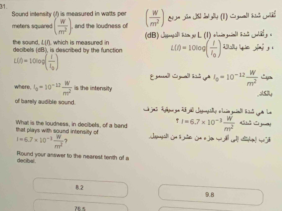 Sound intensity (/) is measured in watts per ( w/m^2 ) Ea sña Jsl bl gly (1) Conall asá cnlãs
meters squared ( w/m^2 ). , and the loudness of
(dB) Jayll é g L (1) chi gall ésà uli g c
the sound, L(I) , which is measured in
decibels (dB), is described by the function
L(I)=10log (frac II_0) iy ie jǐng g (
L(I)=10log (frac II_0)
Egaall Lgall ôs I_0=10^(-12) W/m^2  Cy
where, I_0=10^(-12) W/m^2  is the intensity
.js4
of barely audible sound.
L jas dáj ge dã jál cmyally clus guiall éi go La
What is the loudness, in decibels, of a band
fI=6.7* 10^(-3) W/m^2  C Cga!
that plays with sound intensity of Jymall in ö nie ủn aje wël ! Sa! G
I=6.7* 10^(-3) W/m^2  ?
Round your answer to the nearest tenth of a
decibel.
8.2
9.8
76.5