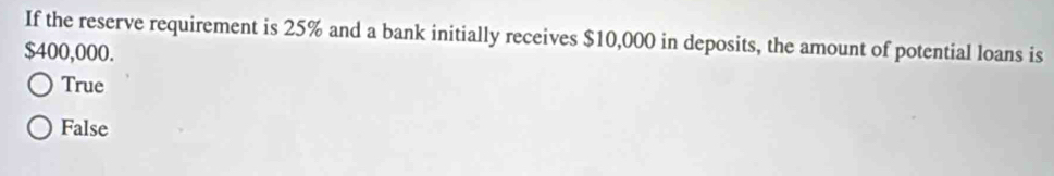 If the reserve requirement is 25% and a bank initially receives $10,000 in deposits, the amount of potential loans is
$400,000.
True
False