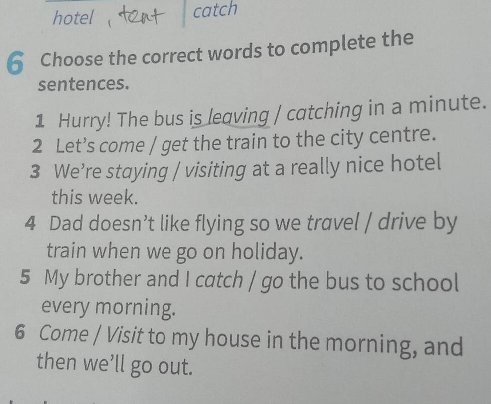 hotel catch 
6 Choose the correct words to complete the 
sentences. 
1 Hurry! The bus is leaving / catching in a minute. 
2 Let’s come / get the train to the city centre. 
3 We’re staying / visiting at a really nice hotel 
this week. 
4 Dad doesn’t like flying so we travel / drive by 
train when we go on holiday. 
5 My brother and I catch / go the bus to school 
every morning. 
6 Come / Visit to my house in the morning, and 
then we’ll go out.