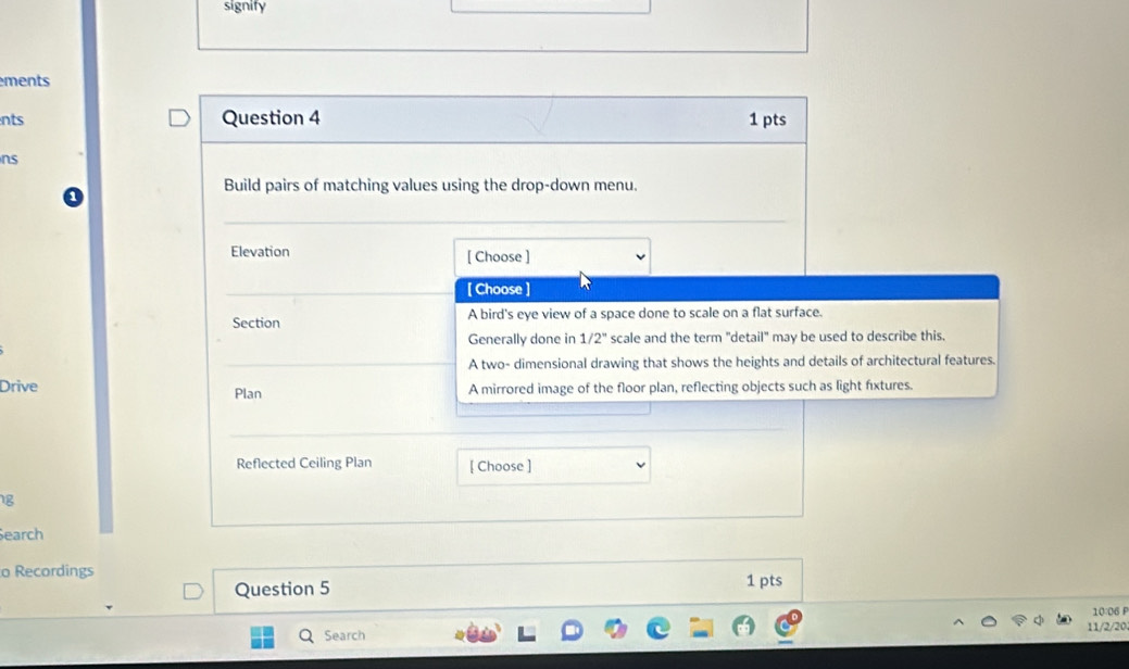 signify
ments
nts Question 4 1 pts
ns
Build pairs of matching values using the drop-down menu.
_
Elevation [ Choose ]
[ Choose ]
Section A bird's eye view of a space done to scale on a flat surface.
Generally done in 1/2° scale and the term "detail" may be used to describe this.
A two- dimensional drawing that shows the heights and details of architectural features.
Drive A mirrored image of the floor plan, reflecting objects such as light fixtures.
Plan
Reflected Ceiling Plan [ Choose ]
1g
Search
o Recordings
Question 5 1 pts
Search 11/2/20 10:06 P
