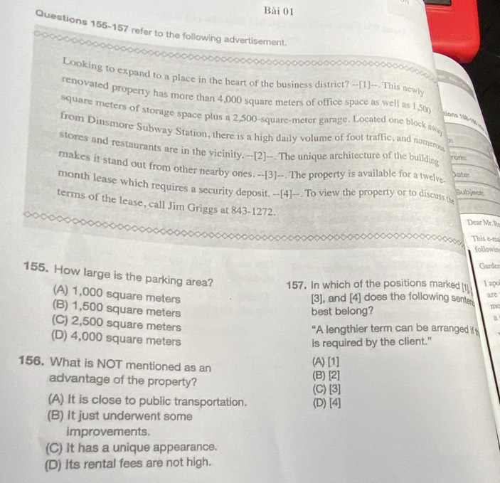 refer to the following advertisement.
Looking to expand to a place in the heart of the business district? --[1]--. This newly
renovated property has more than 4,000 square meters of office space as well as 1,50
square meters of storage space plus a 2,500-square-meter garage. Located one block awa
Nans 198-1ạ
from Dinsmore Subway Station, there is a high daily volume of foot traffic, and numerous
stores and restaurants are in the vicinity. --[2]--. The unique architecture of the building Jate:
rom:
makes it stand out from other nearby ones. --[3]--. The property is available for a twelve. Subject
month lease which requires a security deposit. --[4]--. To view the property or to discuss i
terms of the lease, call Jim Griggs at 843-1272.
Dear Mr. Ro
This e-ma
followin
Garder
155. How large is the parking area?
157. In which of the positions marked [1] lapo
(A) 1,000 square meters
[3], and [4] does the following senter are
(B) 1,500 square meters best belong?
mc
a
(C) 2,500 square meters
“A lengthier term can be arranged if
(D) 4,000 square meters
is required by the client."
156. What is NOT mentioned as an (A) [1]
advantage of the property? (B)[2]
(A) It is close to public transportation. (C) [3] (D)[4]
(B) it just underwent some
improvements.
(C) It has a unique appearance.
(D) its rental fees are not high.
