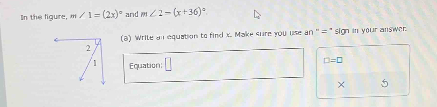 In the figure, m∠ 1=(2x)^circ  and m∠ 2=(x+36)^circ . 
(a) Write an equation to find x. Make sure you use an "= " sign in your answer. 
Equation: □
□ =□
×