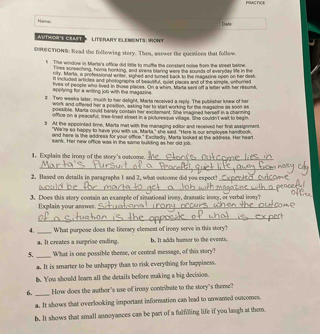 PRACTICE
Name; Date:
AUTHOR'S CRAFT LITERARY ELEMENTS: IRONY
DIRECTIONS: Read the following story. Then, answer the questions that follow.
1 The window in Marta's office did little to muffle the constant noise from the street below.
Tires screeching, horns honking, and sirens blaring were the sounds of everyday life in the
city. Marta, a professional writer, sighed and turned back to the magazine open on her desk
It included articles and photographs of beautiful, quiet places and of the simple, unhurried
lives of people who lived in those places. On a whim, Marta sent off a letter with her résumé,
applying for a writing job with the magazine.
2 Two weeks later, much to her delight, Marta received a reply. The publisher knew of her
work and offered her a position, asking her to start working for the magazine as soon as
possible. Marta could barely contain her excitement. She imagined herself in a charming
office on a peaceful, tree-lined street in a picturesque village. She couldn't wait to begin.
3 At the appointed time, Marta met with the managing editor and received her first assignment.
"We're so happy to have you with us, Marta," she said. "Here is our employee handbook,
and here is the address for your office." Excitedly, Marta looked at the address. Her heart
sank. Her new office was in the same building as her old job.
1. Explain the irony of the story's outcome._
_
2. Based on details in paragraphs 1 and 2, what outcome did you expect?_
_
3. Does this story contain an example of situational irony, dramatic irony, or verbal irony?
Explain your answer._
_
4、 _What purpose does the literary element of irony serve in this story?
a. It creates a surprise ending. b. It adds humor to the events.
5. _What is one possible theme, or central message, of this story?
a. It is smarter to be unhappy than to risk everything for happiness.
b. You should learn all the details before making a big decision.
6. _How does the author’s use of irony contribute to the story's theme?
a. It shows that overlooking important information can lead to unwanted outcomes.
b. It shows that small annoyances can be part of a fulfilling life if you laugh at them.