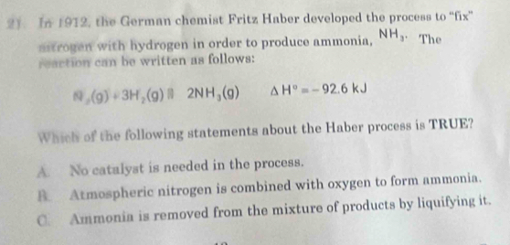 In 1912, the German chemist Fritz Haber developed the process to “fix”
aitrogen with hydrogen in order to produce ammonia, NH_3. The
reaction can be written as follows:
N_2(g)+3H_2(g)beginvmatrix endvmatrix 2NH_3(g) △ H°=-92.6kJ
Which of the following statements about the Haber process is TRUE?
A. No catalyst is needed in the process.
B. Atmospheric nitrogen is combined with oxygen to form ammonia.
C Ammonia is removed from the mixture of products by liquifying it.