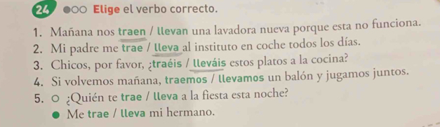 000 Elige el verbo correcto.
1. Mañana nos traen / llevan una lavadora nueva porque esta no funciona.
2. Mi padre me trae / teva al instituto en coche todos los días.
3. Chicos, por favor, ¿traéis / lleváis estos platos a la cocina?
4. Si volvemos mañana, traemos / llevamos un balón y jugamos juntos.
5. ○ ¿Quién te trae / lleva a la fiesta esta noche?
Me trae / lleva mi hermano.