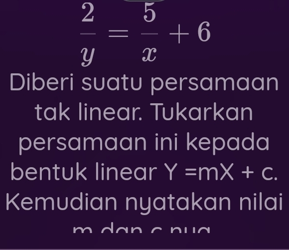  2/y = 5/x +6
Diberi suatu persamaan
tak linear. Tukarkan
persamaan ini kepada
bentuk linear Y=mX+c. 
Kemudian nyatakan nilai
m d an c n u a