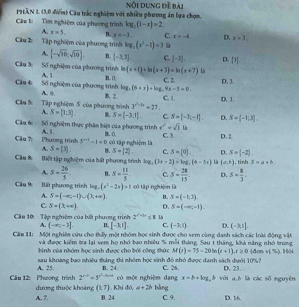 nội dung đề bài
PHÃN I. (3,0 điểm) Câu trắc nghiệm với nhiều phương án lựa chọn.
Câu 1: Tìm nghiệm của phương trình log _2(1-x)=2.
A. x=5. B. x=-3. C. x=-4. D. x=3.
Câu 2: Tập nghiệm của phương trình log _2(x^2-1)=3 là
A.  -sqrt(10);sqrt(10) . B.  -3;3 . C.  -3 . D.  3 .
Câu 3: Số nghiệm của phương trình ln (x+1)+ln (x+3)=ln (x+7) là
A. 1. B. 0.
Câu 4: Số nghiệm của phương trình log _3(6+x)+log _39x-5=0. C. 2. D. 3.
A. 0. B. 2. C. 1. D. 3.
Câu 5: Tập nghiệm S của phương trình 3^(x^2)-2x=27.
A. S= 1:3 . B. S= -3;1 . C. S= -3;-1 . D. S= -1:3 .
Câu 6: Số nghiệm thực phân biệt của phương trình e^(x^2)=sqrt(3)la
A. 1. B. 0. C. 3. D. 2.
Câu 7: Phương trình 5^(x+2)-1=0 có tập nghiệm là
A. S= 3 . B. S= 2 . C. S= 0 . D. S= -2 .
Câu 8: Biết tập nghiệm của bất phương trình log _2(3x-2)>log _2(6-5x) là (a;b) , tính S=a+b.
A. S= 26/5 . B. S= 11/5 . C. S= 28/15 . D. S= 8/3 .
Câu 9: Bất phương trình log _3(x^2-2x)>1 có tập nghiệm là
A. S=(-∈fty ;-1)∪ (3;+∈fty ). B. S=(-1;3).
C. S=(3;+∈fty ). S=(-∈fty ,-1).
D.
Câu 10: Tập nghiệm của bất phương trình 2^(x^2)+2x≤ 8 là
A. (-∈fty ;-3]. B. [-3;1]. C. (-3;1). D. (-3;1].
Câu 11: Một nghiên cứu cho thấy một nhóm học sinh được cho xem cùng danh sách các loài động vật
và được kiểm tra lại xem họ nhớ bao nhiêu % mỗi tháng. Sau t tháng, khả năng nhớ trung
bình của nhóm học sinh được cho bới công thức M(t)=75-20ln (t+1),t≥ 0 (đơn vị %). Hỏi
sau khoảng bao nhiêu tháng thì nhóm học sinh đó nhớ được danh sách dưới 10%?
A. 25. B. 24. C. 26. D. 23.
Câu 12: Phương trình 2^(x-3)=5^(x^2)-5x+6 có một nghiệm dạng x=b+log _ab với a,b là các số nguyên
đương thuộc khoảng (1;7). Khi đó, a+2b bằng
A. 7. B. 24 C. 9. D. 16.