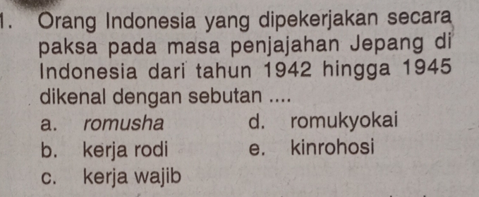 Orang Indonesia yang dipekerjakan secara
paksa pada masa penjajahan Jepang di
Indonesia dari tahun 1942 hingga 1945
dikenal dengan sebutan ....
a. romusha d. romukyokai
b. kerja rodi e. kinrohosi
c. kerja wajib