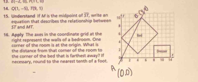 E(-2,0), H(11,0)
14. Q(1,-5), T(9,1)
15. Understand If M is the midpoint of overline ST , write an 
equation that describes the relationship between
ST and MT. 
16. Apply The axes in the coordinate grid at the 
right represent the walls of a bedroom. One 
corner of the room is at the origin. What is 
the distance from that corner of the room to 
the corner of the bed that is farthest away? If 
necessary, round to the nearest tenth of a foot.