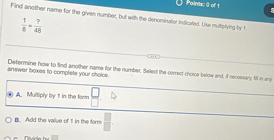 Find another name for the given number, but with the denominator indicated. Use multiplying by 1.
 1/8 = ?/48 
Determine how to find another name for the number. Select the correct choice below and, if necessary, fill in any
answer boxes to complete your choice.
A. Multiply by 1 in the form  □ /□  .
B. Add the value of 1 in the form  □ /□  . 
Divide bv