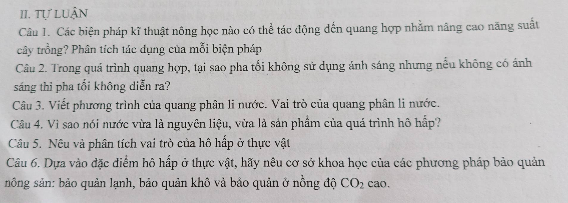 Tự lUận 
Câu 1. Các biện pháp kĩ thuật nông học nào có thể tác động đến quang hợp nhăm nâng cao năng suất 
cây trồng? Phân tích tác dụng của mỗi biện pháp 
Câu 2. Trong quá trình quang hợp, tại sao pha tối không sử dụng ánh sáng nhưng nếu không có ánh 
sáng thì pha tối không diễn ra? 
Câu 3. Viết phương trình của quang phân li nước. Vai trò của quang phân li nước. 
Câu 4. Vì sao nói nước vừa là nguyên liệu, vừa là sản phẩm của quá trình hô hấp? 
Câu 5. Nêu và phân tích vai trò của hô hấp ở thực vật 
Câu 6. Dựa vào đặc điểm hô hấp ở thực vật, hãy nêu cơ sở khoa học của các phương pháp bảo quản 
sông sản: bảo quản lạnh, bảo quản khô và bảo quản ở nồng độ CO_2 cao.