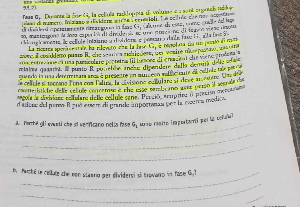 una sostanzá granulal
9A.2).
Fase G_1 Durante la fase G_1 la cellula raddoppia di volume e i suoi organuli raddop
piano di numero. Iniziano a dividersi anche i centrioli. Le cellule che non necessitano
di dividersi ripetutamente rimangono in fase G_1 (alcune di esse, come quelle del fega-
to, mantengono la loro capacità di dividersi: se una porzione di fegato viene rimossa
chirurgicamente, le cellule iniziano a dividersi e passano dalla fase G_1 alla fase S).
La ricerca sperimentale ha rilevato che la fase G_1 è regolata da un punto di restri-
zione, il cosiddetto punto R, che sembra richiedere, per venire oltrepassato, una certa
concentrazione di una particolare proteina (il fattore di crescita) che viene prodotta in
minima quantità. Il punto R potrebbe anche dipendere dalla densità delle cellule.
quando in una determinata area è presente un numero sufficiente di cellule tale per cui
le cellule sí toccano l'una con l'altra, la divisione cellulare si deve arrestare. Una delle
caratteristiche delle cellule cancerose è che esse sembrano aver perso il segnale che
regola la divisione cellulare delle cellule sane. Perció, scoprire il preciso meccanismo
d'azione del punto R può essere di grande ímportanza per la ricerca medica.
_
a. Perché gli eventi che si verificano nella fase G_1 sono molto importanti per la cellula?
_
_
b. Perché le cellule che non stanno per dividersi si trovano in fase G_1!
_
_