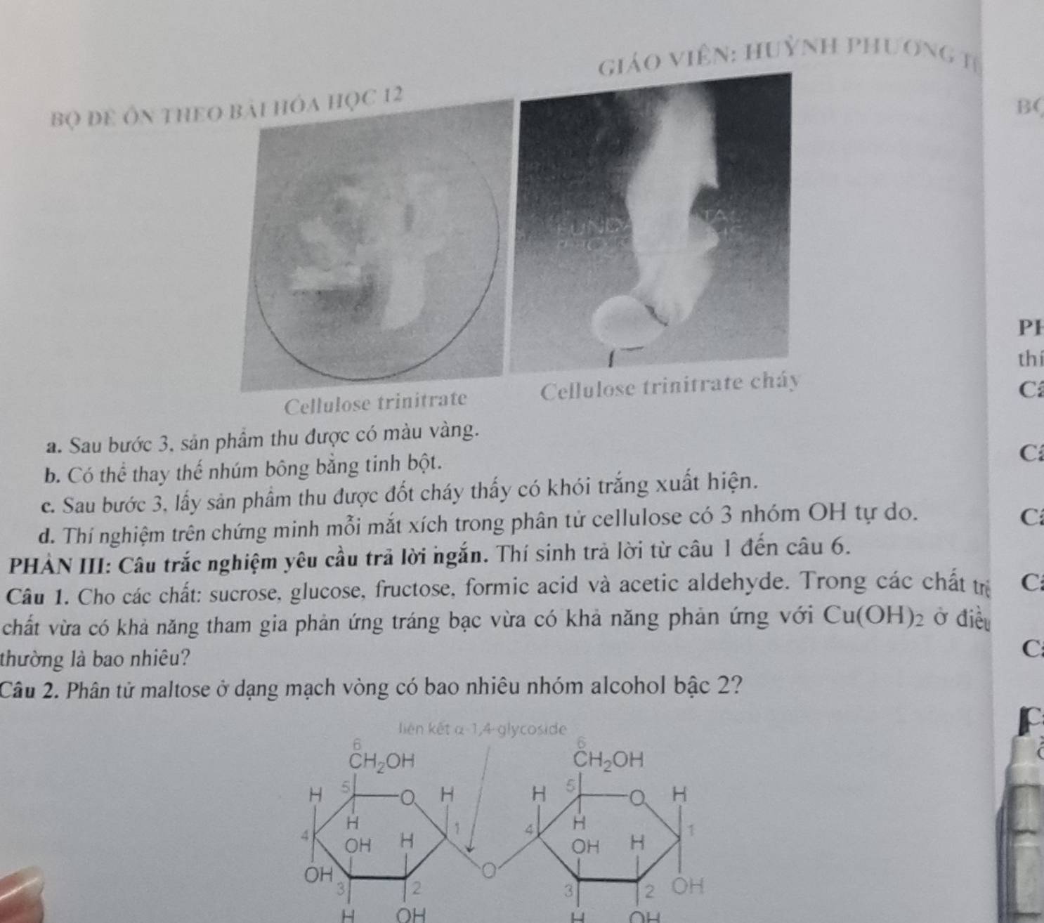 giáO ViêN: Huỳnh phương tị
bọ đE Ôn thEO
B(
PI
thí
Cellulose trinitrate Cellulose trinitrate cháy
C
a. Sau bước 3, sản phầm thu được có màu vàng.
b. Có thể thay thế nhúm bông bằng tinh bột.
C
c. Sau bước 3, lấy sản phẩm thu được đốt cháy thấy có khói trắng xuất hiện.
d. Thí nghiệm trên chứng minh mỗi mắt xích trong phân tử cellulose có 3 nhóm OH tự do.
C
PHẢN III: Câu trắc nghiệm yêu cầu trã lời ngắn. Thí sinh trả lời từ câu 1 đến câu 6.
Câu 1. Cho các chất: sucrose, glucose, fructose, formic acid và acetic aldehyde. Trong các chất trị C
chất vừa có khả năng tham gia phản ứng tráng bạc vừa có khả năng phản ứng với Cu(OH)_2 Ở điều
thường là bao nhiêu?
C
Câu 2. Phân tử maltose ở dạng mạch vòng có bao nhiêu nhóm alcohol bậc 2?
H OH H AL