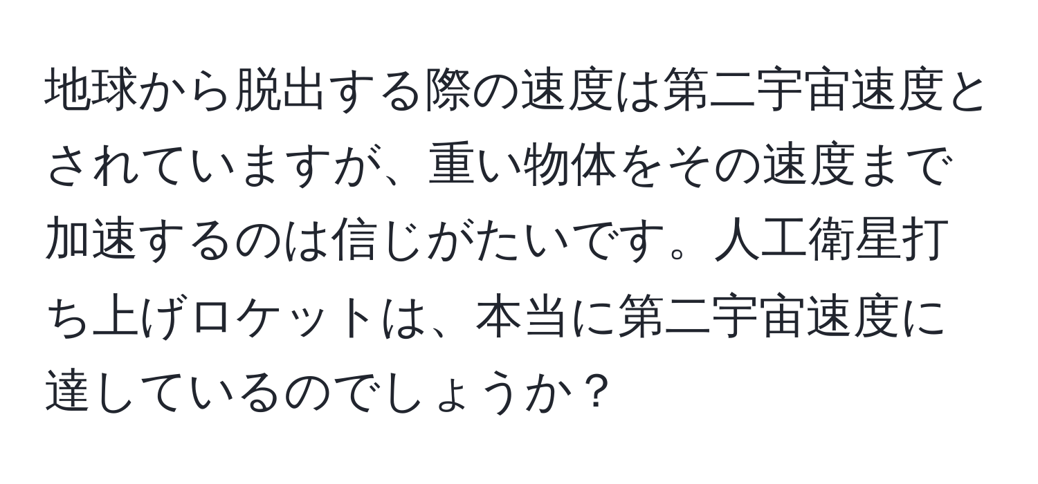 地球から脱出する際の速度は第二宇宙速度とされていますが、重い物体をその速度まで加速するのは信じがたいです。人工衛星打ち上げロケットは、本当に第二宇宙速度に達しているのでしょうか？