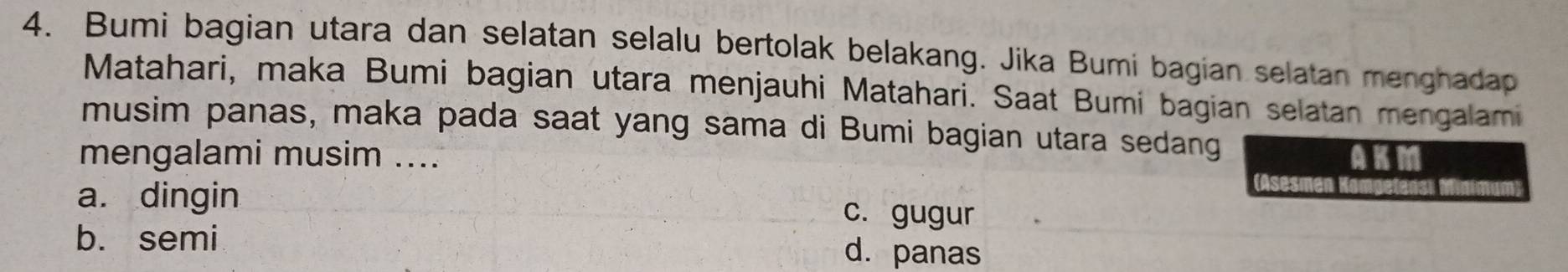 Bumi bagian utara dan selatan selalu bertolak belakang. Jika Bumi bagian selatan menghadap
Matahari, maka Bumi bagian utara menjauhi Matahari. Saat Bumi bagian selatan mengalami
musim panas, maka pada saat yang sama di Bumi bagian utara sedang
mengalami musim .... AKM
a. dingin c. gugur
b. semi d. panas