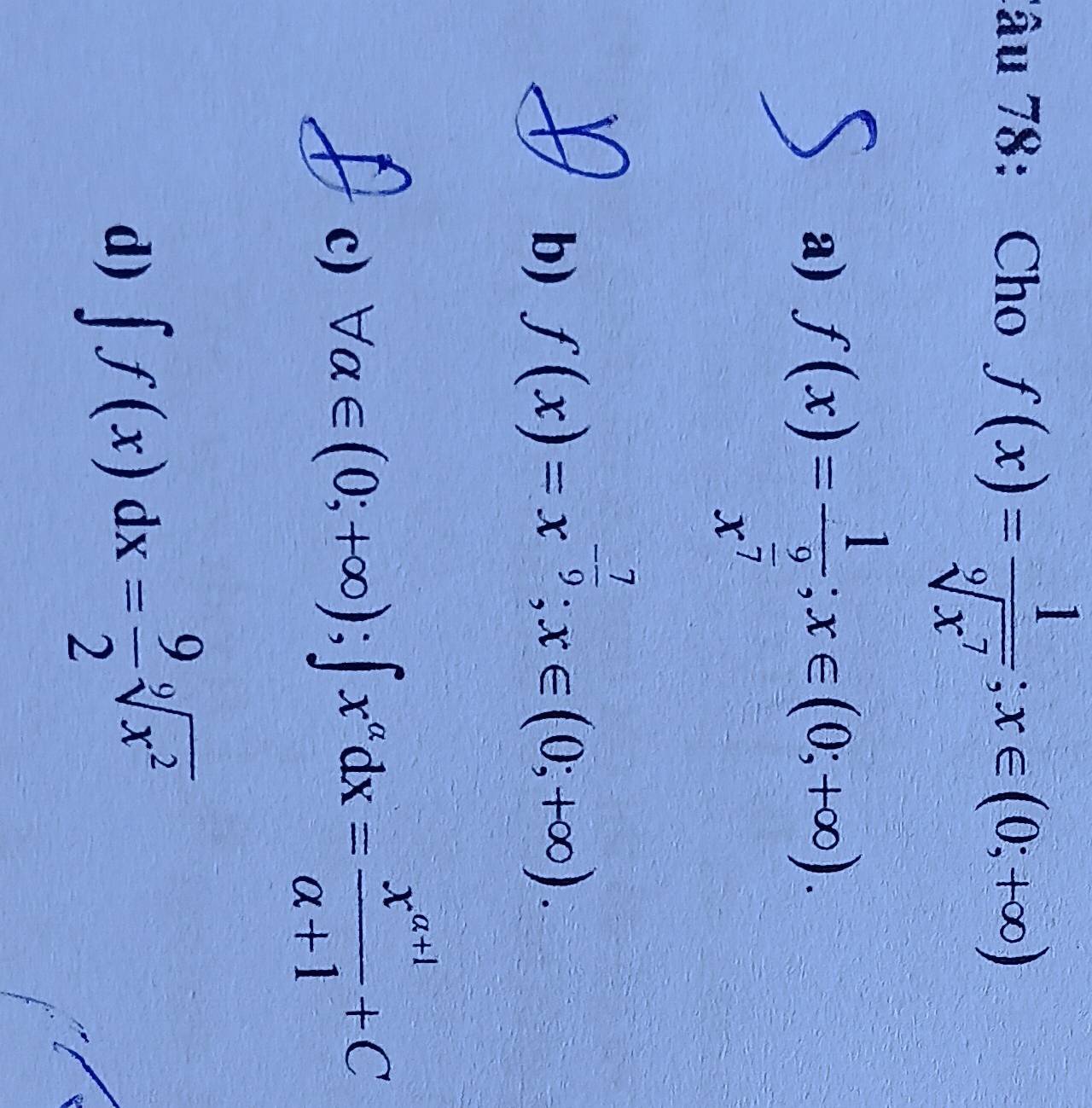 Tâu 78: Cho f(x)= 1/sqrt[9](x^7) ; x∈ (0;+∈fty )
a) f(x)=frac 1x^(frac 9)7; x∈ (0;+∈fty ).
b) f(x)=x^(-frac 7)9; x∈ (0;+∈fty ).
c) forall alpha ∈ (0;+∈fty ); ∈t x^(alpha)dx= (x^(alpha +1))/alpha +1 +C
d) ∈t f(x)dx= 9/2 sqrt[9](x^2)