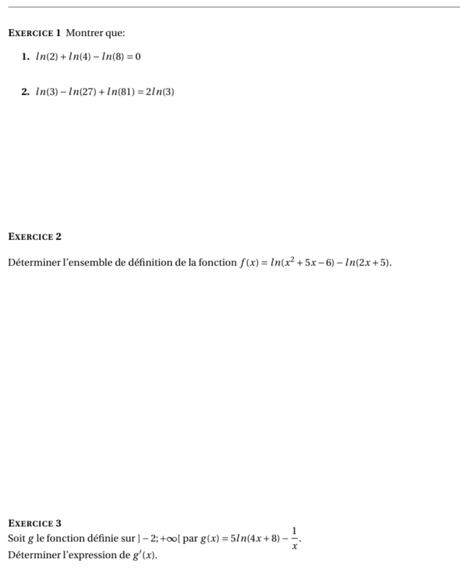 Montrer que: 
1. ln (2)+ln (4)-ln (8)=0
2. ln (3)-ln (27)+ln (81)=2ln (3)
Exercice 2 
Déterminer l'ensemble de définition de la fonction f(x)=ln (x^2+5x-6)-ln (2x+5). 
Exercice 3 
Soit g le fonction définie sur ]-2;+∈fty [ par g(x)=5ln (4x+8)- 1/x . 
Déterminer l'expression de g'(x).