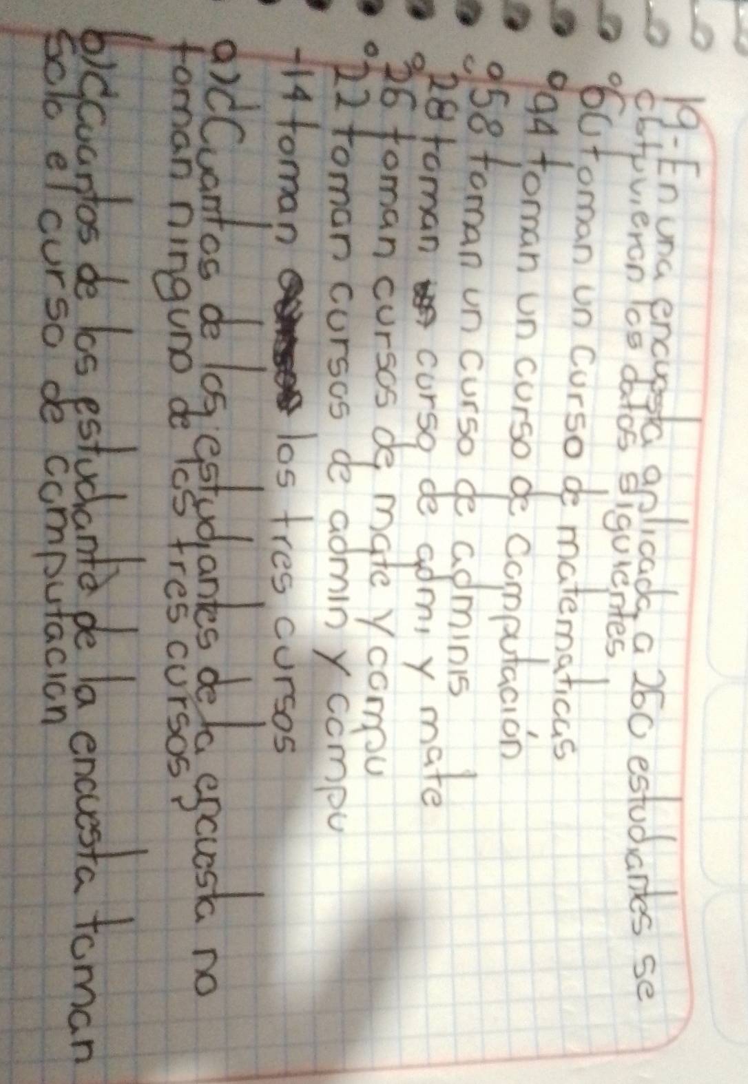 19: Enuna encupstc aplcads a 260 estudartes se 
cbrpvieron lcs datos siquientes 
6utoman un curso de matematicas 
994 toman un curso de Computacion 
36 foman cursos de mate ycompou 
12toman cursos de admin y compu 
114foman 
los tres cursos 
AidCuentos do log eetudantes delo egcst no 
foman ninguno de lcs fres cursos 
6)ccartas de los estudant de la encesta toman 
sclc elcurso de computacion