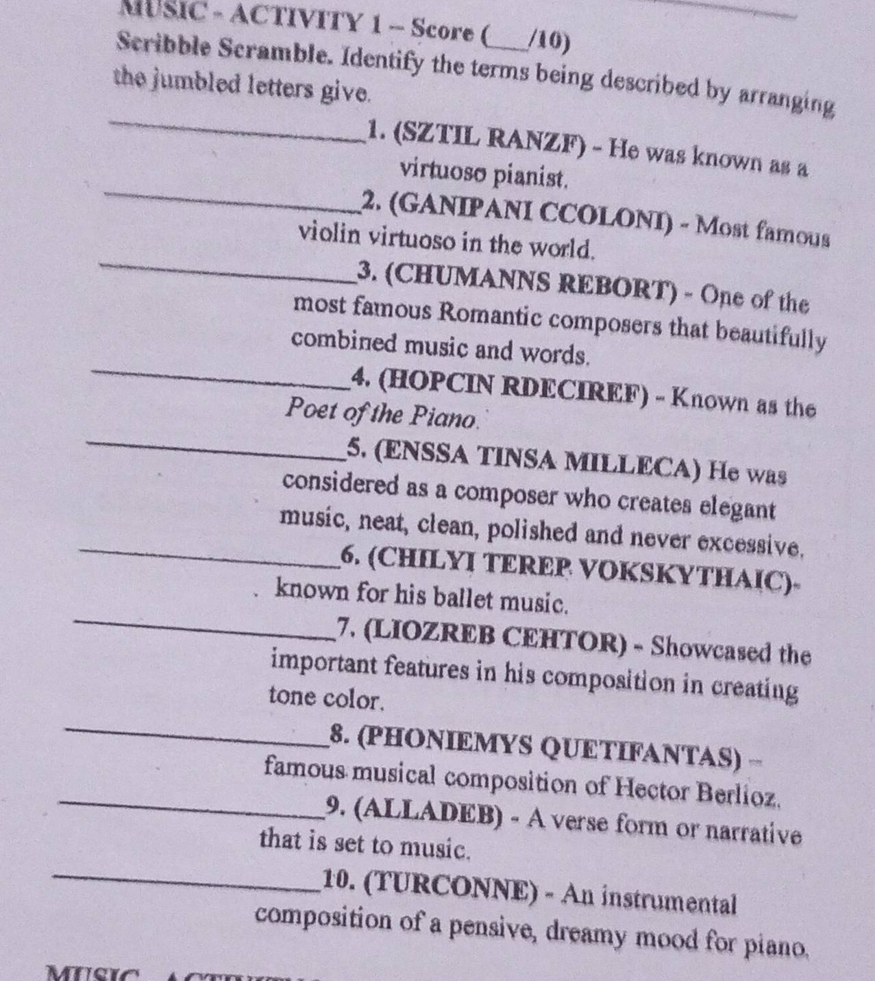 MUSIC - ACTIVITY 1 - Score ( /10) 
Scribble Scramble. Identify the terms being described by arranging 
the jumbled letters give. 
_ 
_ 
1. (SZTIL RANZF) - He was known as a 
virtuoso pianist. 
_ 
2. (GANIPANI CCOLONI) - Most famous 
violin virtuoso in the world. 
3. (CHUMANNS REBORT) - One of the 
_ 
most famous Romantic composers that beautifully 
combined music and words. 
4. (HOPCIN RDECIREF) - Known as the 
_ 
Poet of the Piano. 
5. (ENSSA TINSA MILLECA) He was 
considered as a composer who creates elegant 
_music, neat, clean, polished and never excessive. 
6. (CHILYΙ TEREP VOKSKYTHAỊC)- 
_ 
known for his ballet music. 
7. (LIOZREB CEHTOR) - Showcased the 
important features in his composition in creating 
tone color. 
_ 
8. (PHONΙEMYS QUETIFANTAS) − 
_famous musical composition of Hector Berlioz. 
9. (ALLADEB) - À verse form or narrative 
_ 
that is set to music. 
10. (TURCONNE) - An instrumental 
composition of a pensive, dreamy mood for piano.