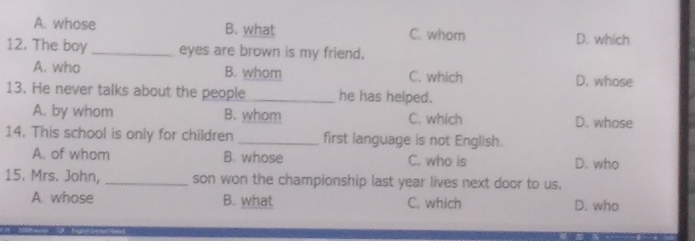 A. whose B. what C. whom D. which
12. The boy _eyes are brown is my friend.
A. who B. whom C. which D. whose
13. He never talks about the people _he has helped.
A. by whom B. whom C. which D. whose
14. This school is only for children _first language is not English.
A. of whom B. whose C. who is D. who
15. Mrs. John, _son won the championship last year lives next door to us.
A whose B. what C, which D. who