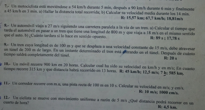 7.- Un motociclista está moviéndose a 54 km/h durante 5 mín, después a 90 km/h durante 6 min y finalmente
a 45 km/h en 3 min. a) Hallar la distancia total recorrida; b) Calcular su velocidad media durante los 14 min.
R: 15,57 km; 67,7 km/h; 18,81m/s
8.- Un automóvil viaja a 27 m/s siguiendo una carretera paralela a la vía de un tren. a) Calcular el tiempo que
tarda el automóvil en pasar a un tren que tiene una longitud de 800 m y que viaja a 18 m/s en el mismo sentido
que el auto. b) ¿Cuánto tardara si lo hace en sentido opuesto. R: 89 s ; 17,78 s
9.- Un tren cuya longitud es de 100 m y que se desplaza a una velocidad constante de 15 m/s, debe atravesar
un túnel de 200 m de largo. En un instante determinado el tren está entrando en el túnel. Después de cuánto
tiempo saldrá completamente del túnel. R: 20 s
10.- Un móvil recorre 900 km en 20 horas. Calcular cual ha sido su velocidad en km/h y en m/s; En cuanto
tiempo recorre 315 km y que distancia habrá recorrido en 13 horas. R: 45 km/h; 12,5 m/s; 7 h; 585 km.
11.- Un corredor recorre con m.u, una pista recta de 100 m en 10 s. Calcular su velocidad en m/s; y cm/s.
R: 10 m/s; 1000 cm/s.
12.- Un ciclista se mueve con movimiento uniforme a razón de 5 m/s ¿Qué distancia podrá recorrer en un
cuarto de hora?
R: 4,5 km.