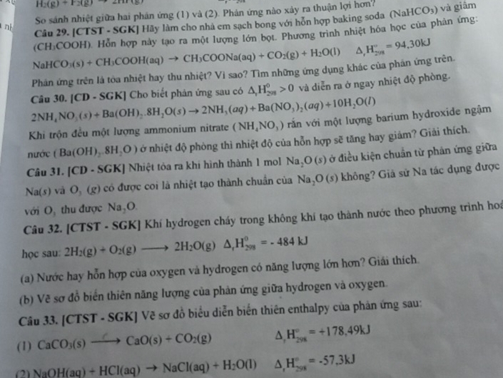 H_2(g)+F_2(g)to 2m(g)
So sánh nhiệt giữa hai phản ứng (1) và (2). Phản ứng nào xảy ra thuận lợi hơn?
nh
Câu 29. [CTST - SGK] Hãy làm cho nhà em sạch bong với hỗn hợp baking soda (N aHCO_3) và giâm
NaHCO_3(s)+CH_3COOH(aq)to CH_3COONa(aq)+CO_2(g)+H_2O(l) COOH). Hỗn hợp này tạo ra một lượng lớn bọt. Phương trình nhiệt hóa học của phản ứng:
H
△ _rH_(298)°=94,30kJ
Phản ứng trên là tòa nhiệt hay thu nhiệt? Vì sao? Tìm những ứng dụng khác của phần ứng trên.
2NH_4NO_3(s)+Ba(OH)_2.8H_2O(s)to 2NH_3(aq)+Ba(NO_3)_2(aq)+10H_2O(l) Câu 30. [CD - SGK] Cho biết phản ứng sau có △ _rH_(2π)^0>0 và diễn ra ở ngay nhiệt độ phòng.
Khi trộn đều một lượng ammonium nitrate (NH_4NO_3) vắn với một lượng barium hydroxide ngậm
nước (Ba(OH)_2.8H_2O) ở nhiệt độ phòng thì nhiệt độ của hỗn hợp sẽ tăng hay giảm? Giải thích.
Cau 31.|CD· SGK ]  Nhiệt tỏa ra khi hình thành 1 mol Na_2O(s) ở điều kiện chuẩn từ phản ứng giữa
Na(s) V_6 O_3(g) có được coi là nhiệt tạo thành chuẩn của Na_2O(s) không? Giả sử Na tác dụng được
voiO_3 thu được Na_2O.
ST - SGK] Khí hydrogen cháy trong không khí tạo thành nước theo phương trình hoa
( Câu 32. ICT
học sau: 2H_2(g)+O_2(g)to 2H_2O(g)△ _rH_(298)^0=-484kJ
(a) Nước hay hỗn hợp của oxygen và hydrogen có năng lượng lớn hơn? Giái thích.
(b) Về sơ đồ biển thiên năng lượng của phản ứng giữa hydrogen và oxygen.
Câu 33, (CTST· SGK) * Về sơ đồ biểu diễn biến thiên enthalpy của phản ứng sau:
(1) CaCO_3(s)to CaCaO(s)+CO_2(g) △ _rH_(298)°=+178,49kJ
(2) NaOH(aq)+HCl(aq)to NaCl(aq)+H_2O(l) △ _rH_(298)°=-57.3kJ