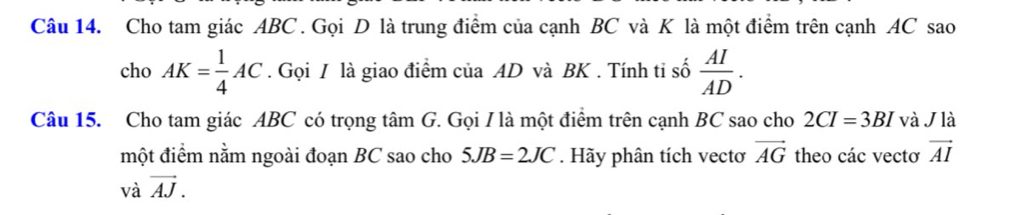 Cho tam giác ABC. Gọi D là trung điểm của cạnh BC và K là một điểm trên cạnh AC sao 
cho AK= 1/4 AC. Gọi / là giao điểm của AD và BK. Tính ti số  AI/AD . 
Câu 15. Cho tam giác ABC có trọng tâm G. Gọi I là một điểm trên cạnh BC sao cho 2CI=3BI và J là 
một điểm nằm ngoài đoạn BC sao cho 
và vector AJ. 5JB=2JC. Hãy phân tích vectơ vector AG theo các vectơ vector AI