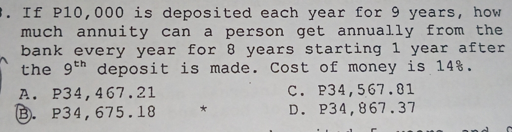 If P10,000 is deposited each year for 9 years, how
much annuity can a person get annually from the 
bank every year for 8 years starting 1 year after
the 9^(th) deposit is made. Cost of money is 14%.
A. P34,467.21 C. P34,567.81
B. P34,675.18 * D. P34,867.37