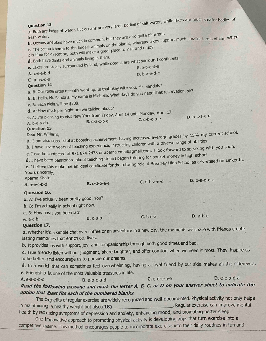 a. Both are bodies of water, but oceans are very large bodies of salt water, while lakes are much smaller bodies of
fresh water.
b. Oceans and lakes have much in common, but they are also quite different.
c. The ocean is home to the largest animals on the planet, whereas lakes support much smaller forms of life. Wher
it is time for a vacation, both will make a great place to visit and enjoy.
d. Both have plants and animals living in them.
e. Lakes are usually surrounded by land, while oceans are what surround continents.
A. c-e-a-b-d B. e-b-c-d-a
D. b-a-e-d-c
C. a-b-c-d-
Question 14.
a. B: Our room rates recently went up. Is that okay with you, Mr. Sandals?
b. B: Hello, Mr. Sandals. My name is Michelle. What days do you need that reservation, sir?
c. B: Each night will be $308.
d. A: How much per night are we talking about?
e. A: I'm planning to visit New York from Friday, April 14 until Monday, April 17.
A. b-e-a-d-c
B. d-a-c-b-e C. d-b-c-a-e D. b-c-a-e-d
Question 15.
Dear Mr. Williams,
a. I am also successful at boosting achievement, having increased average grades by 15% my current school.
b. I have seven years of teaching experience, instructing children with a diverse range of abilities.
c. I can be contacted at 971 874-2478 or aparna.email@gmail.com. I look forward to speaking with you soon.
d. I have been passionate about teaching since I began tutoring for pocket money in high school.
e. I believe this make me an ideal candidate for the tutoring role at Brearley High School as advertised on LinkedIn.
Yours sincerely,
Aparna Khatri
D. b-a-d-c-e
A. a-e-c-b-d
B. c-d-b-a-e
C. d-b-a-e-c
Question 16.
a. A: I've actually been pretty good. You?
b. B: I'm actually in school right now.
B: How have you been lat
A. a-c-b B. c-a-b
C. b-c-a D. a-b-c
Question 17.
a. Whether it's :; simple chat over coffee or an adventure in a new city, the moments we share with friends create
lasting memories that enrich our lives.
b. It provides us with support, oy, and companionship through both good times and bad.
c. True friends listen without judgment, share laughter, and offer comfort when we need it most. They inspire us
to be better and encourage us to pursue our dreams.
d. In a world that can sometimes feel overwhelming, having a loyal friend by our side makes all the difference.
e. Friendship is one of the most valuable treasures in life.
A. e-a-d-b=c B. e-b-c-a-d
C. e-d-c-b-a D. e-c-b-d-a
Read the fo lowing passage and mark the letter A, B, C, or D on your answer sheet to indicate the
option that Best fits each of the numbered blanks.
The benefits of regular exercise are widely recognized and well-documented. Physical activity not only helps
in maintaining a healthy weight but also (18) _. Regular exercise can improve mental
health by red₹cing symptoms of depression and anxiety, enhancing mood, and promoting better sleep.
One innovative approach to promoting physical activity is developing apps that turn exercise into a
competitive game. This method encourages people to incorporate exercise into their daily routines in fun and