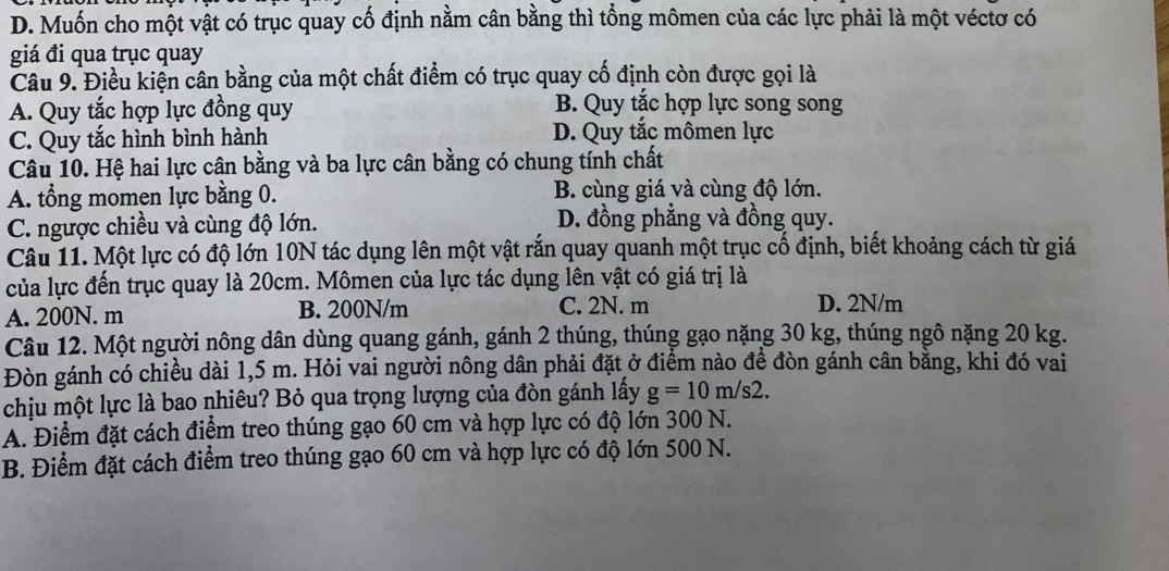 D. Muốn cho một vật có trục quay cố định nằm cân bằng thì tổng mômen của các lực phải là một véctơ có
giá đi qua trục quay
Câu 9. Điều kiện cân bằng của một chất điểm có trục quay cố định còn được gọi là
A. Quy tắc hợp lực đồng quy B. Quy tắc hợp lực song song
C. Quy tắc hình bình hành D. Quy tắc mômen lực
Câu 10. Hệ hai lực cân bằng và ba lực cân bằng có chung tính chất
A. tổng momen lực bằng 0. B. cùng giá và cùng độ lớn.
C. ngược chiều và cùng độ lớn. D. đồng phẳng và đồng quy.
Câu 11. Một lực có độ lớn 10N tác dụng lên một vật rắn quay quanh một trục cố định, biết khoảng cách từ giá
của lực đến trục quay là 20cm. Mômen của lực tác dụng lên vật có giá trị là
A. 200N. m B. 200N/m C. 2N. m D. 2N/m
Câu 12. Một người nông dân dùng quang gánh, gánh 2 thúng, thúng gạo nặng 30 kg, thúng ngô nặng 20 kg.
Đòn gánh có chiều dài 1,5 m. Hỏi vai người nông dân phải đặt ở điểm nào đề đòn gánh cân bằng, khi đó vai
chịu một lực là bao nhiêu? Bỏ qua trọng lượng của đòn gánh lấy g=10m/s2.
A. Điểm đặt cách điểm treo thúng gạo 60 cm và hợp lực có độ lớn 300 N.
B. Điểm đặt cách điểm treo thúng gạo 60 cm và hợp lực có độ lớn 500 N.