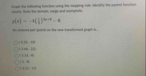 Graph the following function using the mapping rule. Identify the parent function
clearly. State the domain, range and asymptote.
g(x)=-4( 1/2 )^3x+9-6
An ordered pair (point) on the new transformed graph is...
(-2.33,-10)
(-3.66,-22)
(-2.33,-8)
(-3,-8)
(-3.33,-15)